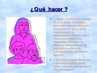¿ Qué  hacer ? 1. Acuda a los Servicios Sociales de su localidad. Allí podrán informarle sobre sus derechos y los recursos de apoyo que el Ayuntamiento, la Administración Pública y otras instituciones ponen a su disposición. Asimismo, le ofrecerán información de los principales servicios no gubernamentales que pueden apoyarla. 2. Si existen lesiones físicas vaya a un centro sanitario que le asista y emita el correspondiente Parte de Lesiones . 