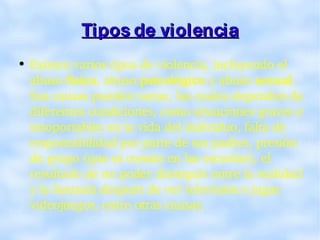 Tipos de violencia Existen varios tipos de violencia, incluyendo el abuso  físico , abuso  psicológico  y abuso  sexual . Sus causas pueden variar, las cuales dependen de diferentes condiciones, como situaciones graves e insoportables en la vida del individuo, falta de responsabilidad por parte de sus padres, presión de grupo (que es común en las escuelas), el resultado de no poder distinguir entre la realidad y la fantasía después de ver televisión o jugar videojuegos, entre otras causas. 