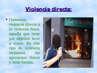 Violencia directa: Llamamos violencia directa a la violencia física, aquella que tiene por objetivo herir o matar. En este tipo de violencia incluimos las agresiones físicas y otras formas. 