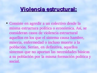 Violencia estructural: Consiste en agredir a un colectivo desde la misma estructura política o económica. Así, se consideran casos de violencia estructural aquellos en los que el sistema causa hambre, miseria, enfermedad o incluso muerte a la población. Serían, en definitiva, aquellos sistemas que no aportan las necesidades básicas a su población por la misma formación política y social. 
