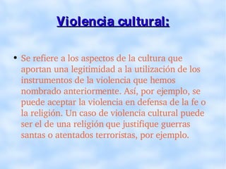Violencia cultural: Se refiere a los aspectos de la cultura que aportan una legitimidad a la utilización de los instrumentos de la violencia que hemos nombrado anteriormente. Así, por ejemplo, se puede aceptar la violencia en defensa de la fe o la religión. Un caso de violencia cultural puede ser el de una religión que justifique guerras santas o atentados terroristas, por ejemplo. 