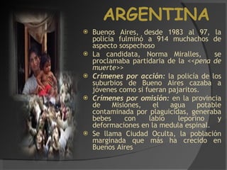 ARGENTINA Buenos Aires, desde 1983 al 97, la policía fulminó a 914 muchachos de aspecto sospechoso La candidata, Norma Miralles,  se proclamaba partidaria de la  <<pena de muerte>> Crímenes por acción:  la policía de los suburbios de Bueno Aires cazaba a jóvenes como si fueran pajaritos. Crímenes por omisión:  en la provincia de Misiones, el agua potable contaminada por plaguicidas, generaba bebes con labio leporino y deformaciones en la medula espinal. Se llama Ciudad Oculta, la población marginada que más ha crecido en Buenos Aires 
