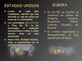 ESTADOS UNIDOS  EUROPA En los 90, se triplico la violencia en países de Bulgaria, Hungría, República Checa, Letonia, Lituania, en Estonia El crimen organizado y desorganizado, se han apoderado de Rusia 
