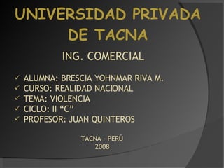 UNIVERSIDAD PRIVADA DE TACNA ING. COMERCIAL ALUMNA: BRESCIA YOHNMAR RIVA M. CURSO: REALIDAD NACIONAL TEMA: VIOLENCIA CICLO: II “C” PROFESOR: JUAN QUINTEROS TACNA – PERÚ  2008  