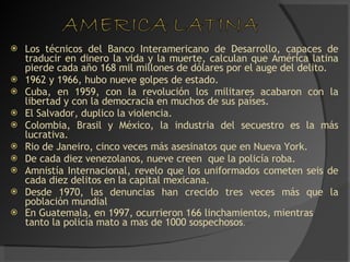 Los técnicos del Banco Interamericano de Desarrollo, capaces de traducir en dinero la vida y la muerte, calculan que América latina pierde cada año 168 mil millones de dólares por el auge del delito. 1962 y 1966, hubo nueve golpes de estado. Cuba, en 1959, con la revolución los militares acabaron con la libertad y con la democracia en muchos de sus países.  El Salvador, duplico la violencia. Colombia, Brasil y México, la industria del secuestro es la más lucrativa. Rio de Janeiro, cinco veces más asesinatos que en Nueva York. De cada diez venezolanos, nueve creen  que la policía roba. Amnistía Internacional, revelo que los uniformados cometen seis de cada diez delitos en la capital mexicana. Desde 1970, las denuncias han crecido tres veces más que la población mundial En Guatemala, en 1997, ocurrieron 166 linchamientos, mientras tanto la policía mato a mas de 1000 sospechosos . 