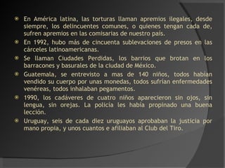 En América latina, las torturas llaman apremios ilegales, desde siempre, los delincuentes comunes, o quienes tengan cada de, sufren apremios en las comisarias de nuestro país. En 1992, hubo más de cincuenta sublevaciones de presos en las cárceles latinoamericanas. Se llaman Ciudades Perdidas, los barrios que brotan en los barracones y basurales de la ciudad de México. Guatemala, se entrevisto a mas de 140 niños, todos habían vendido su cuerpo por unas monedas, todos sufrían enfermedades venéreas, todos inhalaban pegamentos. 1990, los cadáveres de cuatro niños aparecieron sin ojos, sin lengua, sin orejas. La policía les había propinado una buena lección. Uruguay, seis de cada diez uruguayos aprobaban la justicia por mano propia, y unos cuantos e afiliaban al Club del Tiro. 