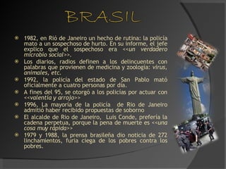 1982, en Rió de Janeiro un hecho de rutina: la policía mato a un sospechoso de hurto. En su informe, el jefe explico que el sospechoso era  <<un verdadero microbio social>>. Los diarios, radios definen a los delincuentes con palabras que provienen de medicina y zoología:  virus, animales, etc. 1992, la policía del estado de San Pablo mató oficialmente a cuatro personas por día. A fines del 95, se otorgó a los policías por actuar con  <<valentía y arrojo>> 1996, La mayoría de la policía  de Rio de Janeiro admitió haber recibido propuestas de soborno El alcalde de Rio de Janeiro,  Luis Conde, prefería la cadena perpetua, porque la pena de muerte es  <<una cosa muy rápida>> 1979 y 1988, la prensa brasileña dio noticia de 272 linchamientos, furia ciega de los pobres contra los pobres. 