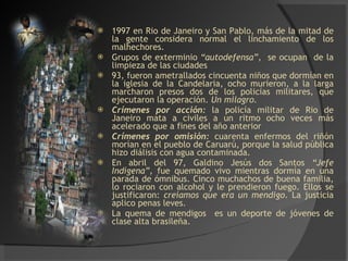 1997 en Rio de Janeiro y San Pablo, más de la mitad de la gente considera normal el linchamiento de los malhechores. Grupos de exterminio  “autodefensa”,   se ocupan  de la limpieza de las ciudades  93, fueron ametrallados cincuenta niños que dormían en la iglesia de la Candelaria, ocho murieron, a la larga marcharon presos dos de los policías militares, que ejecutaron la operación.  Un milagro. Crímenes por acción:  la policía militar de Rio de Janeiro mata a civiles a un ritmo ocho veces más acelerado que a fines del año anterior Crímenes por omisión:  cuarenta enfermos del riñón morían en el pueblo de Caruarú, porque la salud pública hizo diálisis con agua contaminada. En abril del 97, Galdino Jesús dos Santos  “Jefe Indígena”,  fue quemado vivo mientras dormía en una parada de ómnibus. Cinco muchachos de buena familia, lo rociaron con alcohol y le prendieron fuego. Ellos se justificaron:  creíamos que era un mendigo . La justicia aplico penas leves. La quema de mendigos  es un deporte de jóvenes de clase alta brasileña. 