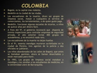 COLOMBIA Bogotá, es la capital mas violenta. Medellín es la ciudad de las viudas. Los escuadrones de la muerte, dicen ser grupos de limpieza social, matan a cualquiera al servicio de comerciantes, los terratenientes, o de quien guste paga. Medellín, funcionan algunas escuelas de sicarios, a niños de quince años por dinero fácil. A fines del 97, el gobierno reconoció que  disponía de treinta inspectores para controlar empresas de seguridad privada, el año anterior revisó 400 grupos de autodefensa, y no encontró nada raro. Los escuadrones de la muerte no dejan huellas En el 91, sesenta mendigos murieron acribillados en la ciudad de Pereira, tres agentes de la policía y dos oficiales se jubilaron. Los niños abandonados de las calles de Bogotá, que antes se llamaban gamines, ahora se llaman desechables y están marcados para morir. En 1993, Los grupos de limpieza social mataban a mendigos y los vendían a los estudiantes de medicina, en la Universidad Libre de Barranquilla. 