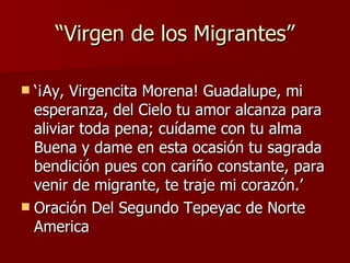 “ Virgen de los Migrantes” ‘ ¡ Ay, Virgencita Morena! Guadalupe, mi esperanza, del Cielo tu amor alcanza para aliviar toda pena; cu ídame con tu alma Buena y dame en esta ocasión tu sagrada bendición pues con cariño constante, para venir de migrante, te traje mi corazón.’ Oración Del Segundo Tepeyac de Norte America 