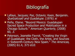 Bibliografía Lafaye, Jacques; Paz, Octavio; Keen, Benjamin.  Quetzalcoatl and Guadalupe.  (1976)  xi Pe ñ a, Elaine. “Beyond Mexico: Guadalupan Sacred Space Production and Mobilization in a Chicago Suburb.”  American Quarterly , (2008) 60,  3 . Peterson, Jeanette Favrot. “Creating the Virgin of Guadalupe: the Cloth, the Artist, and Sources in Sixteenth-Century New Spain.”  The Americas,  (2005) 61.4,  571-610 .  
