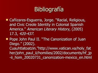 Bibliografía Ca ñizares-Esguerra, Jorge. “Racial, Religious, and Civic Creole Identity in Colonial Spanish America.”  American Literary History,  (2005) 17.3,  420-437 . Pope John Paul II. “The Canonization of Juan Diego.” (2002).  Cuauhtlatoatzin.”http://www.vatican.va/holy_father/john_paul_ii/homilies/2002/documents/hf_jp-ii_hom_20020731_canonization-mexico_en.html 
