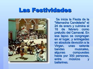Las Festividades Se inicia la Fiesta de la "Mamacha Candelaria" el 24 de enero y culmina el 18 de febrero como preludio del Carnaval. En ese lapso se congregan en el lugar, y entregadas en absoluta devoción a la Virgen, unas setenta bandas musicales, algunas compuestas hasta por 300 personas, entre músicos y bailarines . 