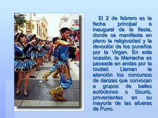 El 2 de febrero es la fecha principal e inaugural de la fiesta, donde se manifiesta en pleno la religiosidad y la devoción de los puneños por la Virgen. En esta ocasión, la Mamacha es paseada en andas por la ciudad. Llaman la atención los concursos de danzas que convocan a grupos de bailes autóctonos o Sicuris, provenientes en su mayoría de las afueras de Puno.  