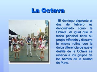 La Octava El domingo siguiente al dos de febrero es denominado como la Octava. Al igual que la fecha principal tiene su propio Alferado y discurre la misma rutina con la única diferencia de que el desfile de la Octava se reserva a los grupos de los barrios de la ciudad de Puno.   