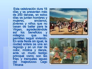 Esta celebración dura 18 días y se presentan más de 200 danzas, en estos días se juntan hombres y mujeres, ancianos, jóvenes y niños que no cesan de bailar para la Virgen, agradeciéndole así los beneficios y milagros que les permiten seguir viviendo. En esta fiesta sin igual, la ciudad entera se une en regocijo y en un mar de color, mística y danza, ante un mudo testigo principal como son las frías y tranquilas aguas del majestuoso Lago Titicaca  