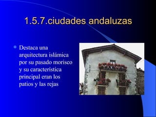 1.5.7.ciudades andaluzas Destaca una arquitectura islámica por su pasado morisco y su característica principal eran los patios y las rejas 