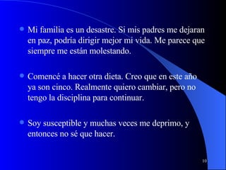 Mi familia es un desastre. Si mis padres me dejaran en paz, podría dirigir mejor mi vida. Me parece que siempre me están molestando. Comencé a hacer otra dieta. Creo que en este año ya son cinco. Realmente quiero cambiar, pero no tengo la disciplina para continuar. Soy susceptible y muchas veces me deprimo, y entonces no sé que hacer. 