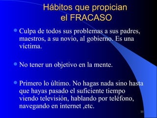 Hábitos que propician  el FRACASO Culpa de todos sus problemas a sus padres, maestros, a su novio, al gobierno. Es una víctima. No tener un objetivo en la mente.  Primero lo último. No hagas nada sino hasta que hayas pasado el suficiente tiempo viendo televisión, hablando por teléfono, navegando en internet ,etc. 