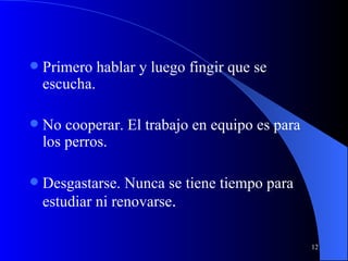 Primero hablar y luego fingir que se escucha.  No cooperar. El trabajo en equipo es para los perros.  Desgastarse. Nunca se tiene tiempo para estudiar ni renovarse . 
