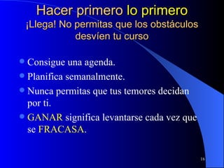 Hacer primero  lo primero ¡Llega! No permitas que los obstáculos desvíen tu curso Consigue una agenda. Planifica semanalmente. Nunca permitas que tus temores decidan por ti. GANAR  significa levantarse cada vez que se  FRACASA . 
