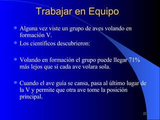 Trabajar en Equipo Alguna vez viste un grupo de aves volando en formación V.  Los científicos descubrieron: Volando en formación el grupo puede llegar 71% más lejos que si cada ave volara sola. Cuando el ave guía se cansa, pasa al último lugar de la V y permite que otra ave tome la posición principal. 