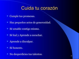 Cuida tu corazón Cumple tus promesas. Haz pequeños actos de generosidad. Sé amable contigo mismo. Sé leal y Aprende a escuchar. Aprende a disculpar. Sé honesto. No desperdicies tus talentos. 