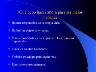Hacerte responsable de tu propia vida. Definir tus objetivos y metas. Marcar prioridades y hacer primero las cosas más importantes. Tener un Actitud Ganadora. Trabajar en equipo para lograr más. Renovarte constantemente. ¿Qué debo hacer ahora para ser mejor mañana? 