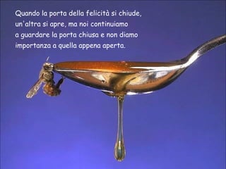 Quando la porta della felicità si chiude,  un'altra si apre, ma noi continuiamo  a guardare la porta chiusa e non diamo  importanza a quella appena aperta. 