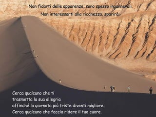 Non fidarti delle apparenze, sono spesso ingannevoli. Non interessarti alla ricchezza, sparirà.  Cerca qualcuno che ti  trasmetta la sua allegria affinché la giornata più triste diventi migliore. Cerca qualcuno che faccia ridere il tuo cuore. 