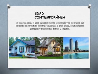 EDAD
CONTEMPORÁNEA
En la actualidad, el gran desarrollo de la tecnología y la invención del
cemento ha permitido construir viviendas a gran altura, estéticamente
correctas y mucho más firmes y seguras.
 