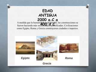 EDAD
ANTIGUA
2000 a.C a
400 d.C
A medida que la humanidad se desarrolló, las construcciones se
fueron haciendo más sofisticadas y planificadas. Civilizaciones
como Egipto, Roma y Grecia construyeron ciudades e imperios.
 