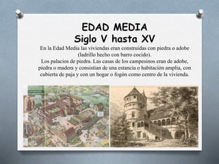 EDAD MEDIA
Siglo V hasta XV
En la Edad Media las viviendas eran construidas con piedra o adobe
(ladrillo hecho con barro cocido).
Los palacios de piedra. Las casas de los campesinos eran de adobe,
piedra o madera y consistían de una estancia o habitación amplia, con
cubierta de paja y con un hogar o fogón como centro de la vivienda.
 