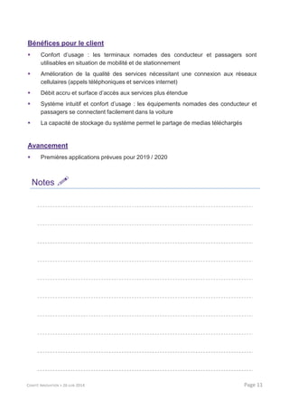 Bénéfices pour le client
Confort d’usage : les terminaux nomades des conducteur et passagers sont
utilisables en situation de mobilité et de stationnement
Amélioration de la qualité des services nécessitant une connexion aux réseaux
cellulaires (appels téléphoniques et services internet)
Débit accru et surface d’accès aux services plus étendue
Système intuitif et confort d’usage : les équipements nomades des conducteur et
passagers se connectent facilement dans la voiture
La capacité de stockage du système permet le partage de medias téléchargés
Avancement
Premières applications prévues pour 2019 / 2020
Notes
COMITÉ INNOVATION > 26 JUIN 2014 Page 11
 