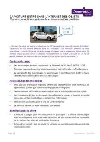 « Ce soir, j’ai prévu de suivre en direct sur ma TV connectée la coupe du monde de football.
Seulement, je suis encore bloquée dans les bouchons ! Un message apparaît via mon
smartphone connecté l’écran de ma voiture pour m’indiquer que le programme débute dans 10
minutes et que je peux lancer à distance l’enregistrement du match. J’accepte en un clic et
pourrai visionner les matches dès mon arrivée pour ne pas en perdre une miette ! »
Contexte du projet
Les technologies évoluent rapidement : le Bluetooth, la 3G, la 4G, le Wifi, l’USB…
Tous ces moyens de communications ne parlent pas toujours le « même langage »
La complexité des technologies ne permet pas systématiquement d’offrir à leurs
utilisateurs une continuité de services et d’usages
Notre solution technologique
Qeo est une architecture logicielle offrant une interconnexion entre terminaux et
applications, quelles que soient leurs langages technologiques
Techniquement, QEO crée un réseau virtuel basé sur de la publication/inscription
Les données protégées sont mises à disposition sur le réseau et tous les appareils
connectés vont pouvoir l’utiliser et consommer l’information
Qeo devient accessible grâce à une clé USB intelligente
Le véhicule devient un objet connecté à part entière
Bénéfices pour le client
Continuité d’usages pour les conducteurs et passagers : la voiture communique
avec le smartphone mais aussi avec la maison, et tous autres services connectés
de la maison : box internet, multimedia, domotique
Simplicité et confort : tout est intuitif, le véhicule se connecte automatiquement à la
maison connectée
I speak
QEO
COMITÉ INNOVATION > 26 JUIN 2014Page 14
LA VOITURE ENTRE DANS L’INTERNET DES OBJETS
Rester connecté à son domicile et à ses services préférés
 