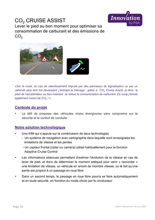 CO2 CRUISE ASSIST
Lever le pied au bon moment pour optimiser sa
consommation de carburant et des émissions de
CO2
«Sur la route, en cas de ralentissement imposé par des panneaux de signalisation ou par un
véhicule plus lent me devançant, j’anticipe le freinage : grâce à CO2 Cruise Assist, je lève le
pied de l’accélérateur au bon moment. Je réduis la consommation de carburant. Du coup j’émets
également moins de CO2 ! »
Contexte du projet
Le défi de proposer des véhicules moins énergivores sans compromis sur la
sécurité et le confort de conduite
Notre solution technologique
Une IHM qui s’appuie sur la combinaison de deux technologies
- Un système de navigation avec cartographie dans laquelle sont renseignées les
limitations de vitesse et les pentes
- Un capteur frontal (radar ou caméra) utilisé habituellement pour la fonction
Adaptive Cruise Control
Les informations obtenues permettent d’estimer l’évolution de la vitesse en cas de
lever de pied, et donc de déterminer le moment adéquat pour venir « raccorder »
une limitation de vitesse, un véhicule en amont de moindre vitesse, ou le fait qu’une
pente est propice à un passage en roue libre
Dans un second temps, le passage en roue libre pourra se faire automatiquement
et en toute sécurité, en fonction du mode choisi par le conducteur
COMITÉ INNOVATION > 26 JUIN 2014Page 18
 