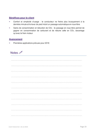 Bénéfices pour le client
Confort et simplicité d’usage : le conducteur ne freine plus brusquement à la
dernière minute et le lever de pied induit un passage automatique en roue libre
Gains de consommation et réduction de CO2 : le passage en roue libre permet de
gagner en consommation de carburant et de réduire celle en CO2, davantage
qu’avec le frein moteur
Avancement
Premières applications prévues pour 2018
Notes
COMITÉ INNOVATION > 26 JUIN 2014 Page 19
 