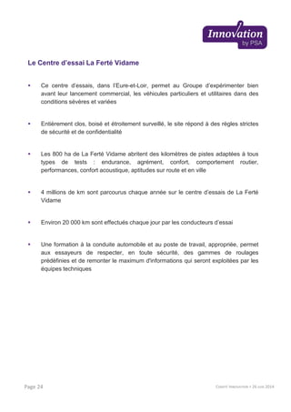 Le Centre d’essai La Ferté Vidame
Ce centre d’essais, dans l’Eure-et-Loir, permet au Groupe d’expérimenter bien
avant leur lancement commercial, les véhicules particuliers et utilitaires dans des
conditions sévères et variées
Entièrement clos, boisé et étroitement surveillé, le site répond à des règles strictes
de sécurité et de confidentialité
Les 800 ha de La Ferté Vidame abritent des kilomètres de pistes adaptées à tous
types de tests : endurance, agrément, confort, comportement routier,
performances, confort acoustique, aptitudes sur route et en ville
4 millions de km sont parcourus chaque année sur le centre d’essais de La Ferté
Vidame
Environ 20 000 km sont effectués chaque jour par les conducteurs d’essai
Une formation à la conduite automobile et au poste de travail, appropriée, permet
aux essayeurs de respecter, en toute sécurité, des gammes de roulages
prédéfinies et de remonter le maximum d'informations qui seront exploitées par les
équipes techniques
COMITÉ INNOVATION > 26 JUIN 2014Page 24
 