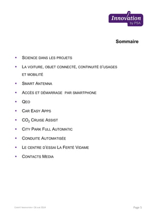 Sommaire
SCIENCE DANS LES PROJETS
LA VOITURE, OBJET CONNECTÉ, CONTINUITÉ D’USAGES
ET MOBILITÉ
SMART ANTENNA
ACCÈS ET DÉMARRAGE PAR SMARTPHONE
QEO
CAR EASY APPS
CO2 CRUISE ASSIST
CITY PARK FULL AUTOMATIC
CONDUITE AUTOMATISÉE
LE CENTRE D’ESSAI LA FERTÉ VIDAME
CONTACTS MEDIA
Page 5COMITÉ INNOVATION > 26 JUIN 2014
 