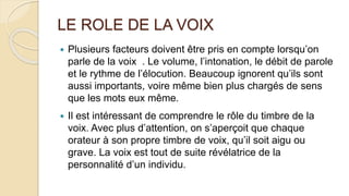 LE ROLE DE LA VOIX
 Plusieurs facteurs doivent être pris en compte lorsqu’on
parle de la voix . Le volume, l’intonation, le débit de parole
et le rythme de l’élocution. Beaucoup ignorent qu’ils sont
aussi importants, voire même bien plus chargés de sens
que les mots eux même.
 Il est intéressant de comprendre le rôle du timbre de la
voix. Avec plus d’attention, on s’aperçoit que chaque
orateur à son propre timbre de voix, qu’il soit aigu ou
grave. La voix est tout de suite révélatrice de la
personnalité d’un individu.
 