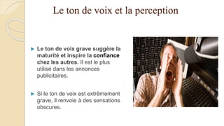 Le ton de voix et la perception
 Le ton de voix grave suggère la
maturité et inspire la confiance
chez les autres. Il est le plus
utilisé dans les annonces
publicitaires.
 Si le ton de voix est extrêmement
grave, il renvoie à des sensations
obscures.
 