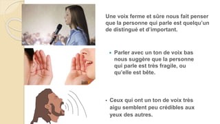 Parler avec un ton de voix bas
nous suggère que la personne
qui parle est très fragile, ou
qu’elle est bête.
• Ceux qui ont un ton de voix très
aigu semblent peu crédibles aux
yeux des autres.
Une voix ferme et sûre nous fait penser
que la personne qui parle est quelqu’un
de distingué et d’important.
 