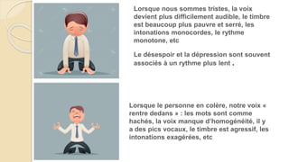 Le désespoir et la dépression sont souvent
associés à un rythme plus lent .
Lorsque le personne en colère, notre voix «
rentre dedans » : les mots sont comme
hachés, la voix manque d’homogénéité, il y
a des pics vocaux, le timbre est agressif, les
intonations exagérées, etc
Lorsque nous sommes tristes, la voix
devient plus difficilement audible, le timbre
est beaucoup plus pauvre et serré, les
intonations monocordes, le rythme
monotone, etc
 