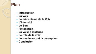 Plan
 Introduction
 La Voix
 Le mécanisme de la Voix
 L'intensité
 Le Son
 l'intonation
 La Voix: a distance
 Le role de la voix
 Le ton de voix et la perception
 Conclusion
 