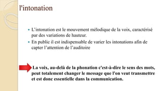 l'intonation
 L’intonation est le mouvement mélodique de la voix, caractérisé
par des variations de hauteur.
 En public il est indispensable de varier les intonations afin de
capter l’attention de l’auditoire
La voix, au-delà de la phonation c'est-à-dire le sens des mots,
peut totalement changer le message que l'on veut transmettre
et est donc essentielle dans la communication.
 