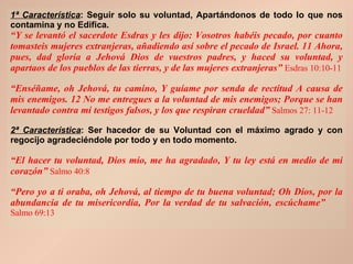 1ª Característica : Seguir solo su voluntad, Apartándonos de todo lo que nos contamina y no Edifica. “ Y se levantó el sacerdote Esdras y les dijo: Vosotros habéis pecado, por cuanto tomasteis mujeres extranjeras, añadiendo así sobre el pecado de Israel. 11 Ahora, pues, dad gloria a Jehová Dios de vuestros padres, y haced su voluntad, y apartaos de los pueblos de las tierras, y de las mujeres extranjeras”   Esdras 10:10-11 “ Enséñame, oh Jehová, tu camino, Y guíame por senda de rectitud A causa de mis enemigos. 12 No me entregues a la voluntad de mis enemigos; Porque se han levantado contra mí testigos falsos, y los que respiran crueldad”   Salmos 27: 11-12 2ª Característica : Ser hacedor de su Voluntad con el máximo agrado y con regocijo agradeciéndole por todo y en todo momento. “ El hacer tu voluntad, Dios mío, me ha agradado, Y tu ley está en medio de mi corazón”  Salmo 40:8 “ Pero yo a ti oraba, oh Jehová, al tiempo de tu buena voluntad; Oh Dios, por la abundancia de tu misericordia, Por la verdad de tu salvación, escúchame”   Salmo 69:13 