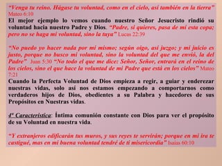 “ Venga tu reino. Hágase tu voluntad, como en el cielo, así también en la tierra”   Mateo 6:10 El mejor ejemplo lo vemos cuando nuestro Señor Jesucristo rindió su voluntad hacia nuestro Padre y Dios .  “Padre, si quieres, pasa de mí esta copa; pero no se haga mi voluntad, sino la tuya”   Lucas 22:39 “ No puedo yo hacer nada por mí mismo; según oigo, así juzgo; y mi juicio es justo, porque no busco mi voluntad, sino la voluntad del que me envió, la del Padre”   Juan 5:30  “ No todo el que me dice: Señor, Señor, entrará en el reino de los cielos, sino el que hace la voluntad de mi Padre que está en los cielos”   Mateo 7:21 Cuando la Perfecta Voluntad de Dios empieza a regir, a guiar y enderezar nuestras vidas, solo así nos estamos empezando a comportarnos como verdaderos hijos de Dios, obedientes a su Palabra y hacedores de sus Propósitos en Nuestras vidas . 4ª Característica :  Íntima comunión constante con Dios para ver el propósito de su Voluntad en nuestra vida . “ Y extranjeros edificarán tus muros, y sus reyes te servirán; porque en mi ira te castigué, mas en mi buena voluntad tendré de ti misericordia”   Isaías 60:10 