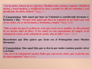 “ Así ha dicho Jehová de los ejércitos: Meditad sobre vuestros caminos. 8Subid al monte, y traed madera, y reedificad la casa; y pondré en ella mi voluntad, y seré glorificado, ha dicho Jehová”   Hageo 1:7 5ª Característica :  Sólo aquel que hace su Voluntad es considerado hermano o  hermana e hijo .  “Porque todo aquel que hace la voluntad de mi Padre que está en los cielos, ése es mi hermano, y hermana, y madre”   Mateo 12:50 “ Mas a todos los que le recibieron, a los que creen en su nombre, les dio potestad de ser hechos hijos de Dios; 13 los cuales no son engendrados de sangre, ni de voluntad de carne, ni de voluntad de varón, sino de Dios”   Juan 1: 12-13 Recordemos que Dios quiere que Jesús sea el Primogénito entre Muchos Hermanos . 6ª Característica : Que aquel hijo que se desvía por malos caminos pueda volver a su Seno.  “ Así, no es la voluntad de vuestro Padre que está en los cielos, que se pierda uno de estos pequeños”   Mateo 18:14 