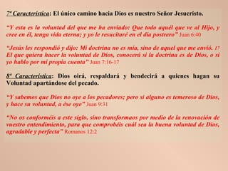 7ª Característica : El único camino hacia Dios es nuestro Señor Jesucristo.   “ Y esta es la voluntad del que me ha enviado: Que todo aquél que ve al Hijo, y cree en él, tenga vida eterna; y yo le resucitaré en el día postrero”   Juan 6:40 “ Jesús les respondió y dijo: Mi doctrina no es mía, sino de aquel que me envió.  17  El que quiera hacer la voluntad de Dios, conocerá si la doctrina es de Dios, o si yo hablo por mi propia cuenta”   Juan 7:16-17 8ª Característica : Dios oirá, respaldará y bendecirá a quienes hagan su Voluntad apartándose del pecado. “ Y sabemos que Dios no oye a los pecadores; pero si alguno es temeroso de Dios, y hace su voluntad, a ése oye”   Juan 9:31 “ No os conforméis a este siglo, sino transformaos por medio de la renovación de vuestro entendimiento, para que comprobéis cuál sea la buena voluntad de Dios, agradable y perfecta”   Romanos 12:2 