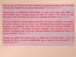 “ Por lo cual, si lo hago de buena voluntad, recompensa tendré; pero si de mala voluntad, la comisión me ha sido encomendada ”   1 de Corintios 9:17 “ Mirad, pues, con diligencia cómo andéis, no como necios sino como sabios,  16  aprovechando bien el tiempo, porque los días son malos.  17  Por tanto, no seáis insensatos, sino entendidos de cuál sea la voluntad del Señor”   Efesios 5: 15-17 “ Siervos, obedeced a vuestros amos terrenales con temor y temblor, con sencillez de vuestro corazón, como a Cristo; 6 no sirviendo al ojo, como los que quieren agradar a los hombres, sino como siervos de Cristo, de corazón haciendo la voluntad de Dios; 7 sirviendo de buena voluntad, como al Señor y no a los hombres, 8 sabiendo que el bien que cada uno hiciere, ése recibirá del Señor, sea siervo o sea libre”   Efesios 6: 5-8 “ Porque ya sabéis qué instrucciones os dimos por el Señor Jesús;  3  pues la voluntad de Dios es vuestra santificación; que os apartéis de fornicación”   1 de Tesalonicenses 4: 2-3 